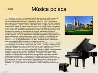 Música polaca
Iniciando su carrera simbólicamente bajo la impronta del folclore polaco, la
primera composición de Chopin (a los 7 años) fue la Polonesa en sol menor
(encontrada y reeditada en 1946). Sin embargo, esta obra, junto a sus primeras
polonesas, tiene más de calco de la música «folclórica» de autor de Karol Kurpiński,
Meyseder, Oginski, Lipinsky y Elsner, entre otros. Hacía un siglo que la polonesa, la
popular danza polaca, se había convertido dentro de la música clásica instrumental
en una lenta y galante danza convencional más, con un singular pie rítmico. Pronto,
en sus vacaciones veraniegas, el adolescente Chopin conocería la naturaleza de la
verdadera polonesa en las festividades campesinas, donde bailó, transcribió
melodías e incluso llegó a tocar instrumentos folclóricos: su asimilación del folclore
no fue superficial. Así, en su madurez sus polonesas recogieron el vigor rítmico y el
espíritu caballeresco y heroico de su país, lleno de audaces armonías y bajo una
brillante y emotiva escritura pianística. Destacan sobre todo las polonesas en la
bemol (Op. 53), en fa sostenido menor (Op. 44) y la Gran Polonesa Brillante para
piano y orquesta Op. 22, precedida de un Andante spianato.
Lo mismo ocurrió con sus mazurcas. Sin embargo, en ellas son más evidentes
la impregnación de los ritmos, las armonías, las formas y los rasgos melódicos de la
música popular polaca: emplea recursos «exóticos», como los bordones de quinta y
las escalas modales tradicionales de su país (por ejemplo, la típica cuarta
aumentada «lidia»). Hizo muy poco uso de temas folclóricos reales: creó un «folclore
imaginario» como lo hizo después Béla Bartók. Sus cerca de 60 mazurcas las
escribió a lo largo de toda su vida, recurriendo a ellas para convertirlas —en su
brevedad— en instrumentos de verificación del yo musical, para captar diversos
problemas composicionales y estados de ánimo. Representan un microcosmos
musical en sí mismas que son un muestrario completo de su estilo único. Cerrando
simbólicamente su carrera, su última obra fue la Mazurca en fa menor Op. 68 n.º 4.
Otras obras basadas en el folclore fueron el Krakowiak (en su Gran rondó de
concierto, Op. 14) y el kujawiak en su temprana Fantasía sobre aires polacos, Op.
13.
← Inicio
 
