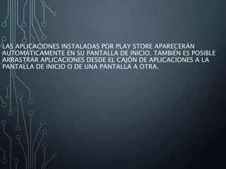 LAS APLICACIONES INSTALADAS POR PLAY STORE APARECERÁN
AUTOMÁTICAMENTE EN SU PANTALLA DE INICIO. TAMBIÉN ES POSIBLE
ARRASTRAR APLICACIONES DESDE EL CAJÓN DE APLICACIONES A LA
PANTALLA DE INICIO O DE UNA PANTALLA A OTRA.
 