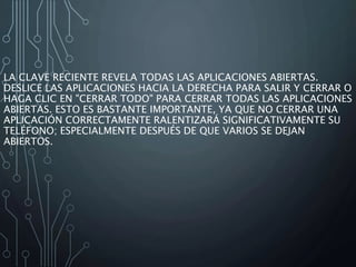 LA CLAVE RECIENTE REVELA TODAS LAS APLICACIONES ABIERTAS.
DESLICE LAS APLICACIONES HACIA LA DERECHA PARA SALIR Y CERRAR O
HAGA CLIC EN "CERRAR TODO" PARA CERRAR TODAS LAS APLICACIONES
ABIERTAS. ESTO ES BASTANTE IMPORTANTE, YA QUE NO CERRAR UNA
APLICACIÓN CORRECTAMENTE RALENTIZARÁ SIGNIFICATIVAMENTE SU
TELÉFONO; ESPECIALMENTE DESPUÉS DE QUE VARIOS SE DEJAN
ABIERTOS.
 