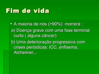 Fim de vida  A maioria de nós (>90%)  morrerá : a) Doença grave com uma fase terminal curta ( alguns câncer) b) Uma deterioração progressiva com crises periódicas: ICC, enfisema, Alzheimer,.. 
