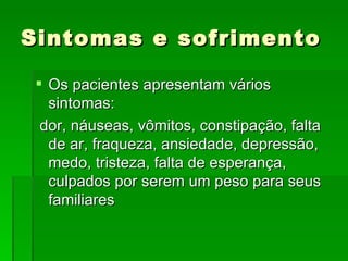 Sintomas e sofrimento Os pacientes apresentam vários sintomas: dor, náuseas, vômitos, constipação, falta de ar, fraqueza, ansiedade, depressão, medo, tristeza, falta de esperança, culpados por serem um peso para seus familiares 