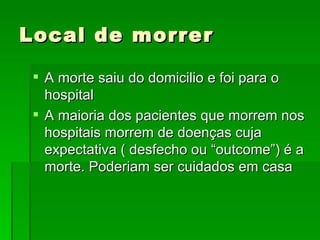 Local de morrer A morte saiu do domicilio e foi para o hospital A maioria dos pacientes que morrem nos hospitais morrem de doenças cuja expectativa ( desfecho ou “outcome”) é a morte. Poderiam ser cuidados em casa 