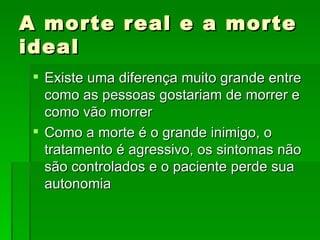 A morte real e a morte ideal Existe uma diferença muito grande entre como as pessoas gostariam de morrer e como vão morrer  Como a morte é o grande inimigo, o tratamento é agressivo, os sintomas não são controlados e o paciente perde sua autonomia  