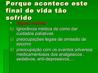 Porque acontece este final de vida tão sofrido Alguns motivos : Ignorância médica de como dar cuidados paliativas preocupações legais de omissão de socorro preocupação com os eventos adversos medicamentosos dos analgésicos , sedativos, anti-depressivos,... 