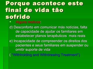 Porque acontece este final de vida tão sofrido Alguns motivos : d) Desconforto em comunicar más notícias, falta de capacidade de ajudar os familiares em estabelecer planos terapêuticos  mais reais e) Incapacidade de compreender os direitos dos pacientes e seus familiares em suspender ou omitir suporte de vida (  “Withholding and Withdrawing Treatment”) 