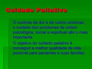 Cuidado Paliativo O controle da dor e de outros sintomas , o cuidado dos problemas de ordem psicológica, social e espiritual são o mais importante. O objetivo do cuidado paliativo é conseguir a melhor qualidade de vida possível para pacientes e suas famílias 