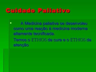 Cuidado Paliativo   A Medicina paliativa se desenvoleu como uma reação à medicina moderna altamente tecnificada. Temos o  Ethos  da cura e o  Ethos  da atenção 