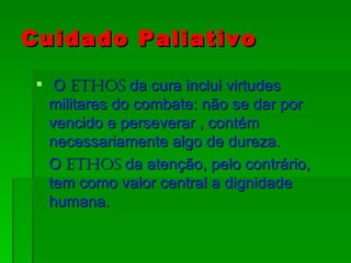 Cuidado Paliativo O  Ethos  da cura inclui virtudes militares do combate: não se dar por vencido e perseverar , contém necessariamente algo de dureza. O  Ethos  da atenção, pelo contrário, tem como valor central a dignidade humana. 
