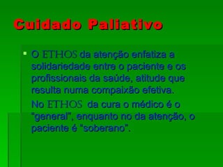 Cuidado Paliativo O  Ethos  da atenção enfatiza a solidariedade entre o paciente e os profissionais da saúde, atitude que resulta numa compaixão efetiva. No  Ethos   da cura o médico é o “general”, enquanto no da atenção, o paciente é “soberano”. 