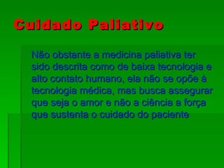 Cuidado Paliativo Não obstante a medicina paliativa ter sido descrita como de baixa tecnologia e alto contato humano, ela não se opõe à tecnologia médica, mas busca assegurar que seja o amor e não a ciência a força que sustenta o cuidado do paciente 
