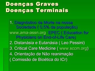 Doenças Graves Doenças Terminais 1.  Diagnóstico da Morte na nossa Sociedade ( 0,5% da população) www.ama-assn.org   EPEC ( Education for Physicians on End-of-Life Care) 2. Distanásia e Eutanásia ( Leo Pessini) 3. Critical Care Medicine (  www.sccm.org ) 4. Orientação de Não reanimação ( Comissão de Bioética do ICr) 