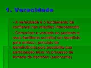 1. Veracidade - A veracidade é o fundamento da confiança nas relações interpessoais - Comunicar a verdade ao paciente e seus familiares constitui um benefício para ambos ( princípio da beneficência),pois possibilita sua participação ativa no processo de tomada de decisões (autonomia) 