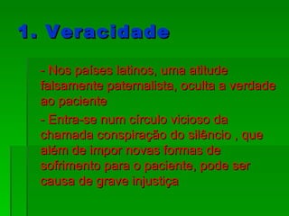 1. Veracidade - Nos países latinos, uma atitude falsamente paternalista, oculta a verdade ao paciente - Entra-se num círculo vicioso da chamada conspiração do silêncio , que além de impor novas formas de sofrimento para o paciente, pode ser causa de grave injustiça 