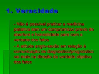 1. Veracidade - Não é possível praticar a medicina paliativa sem um compromisso prévio de abertura e honestidade para com a verdade dos fatos - A atitude anglo-saxão em relação à comunicação de diagnóstico/prognóstico vai mais na direção da verdade objetiva dos fatos  