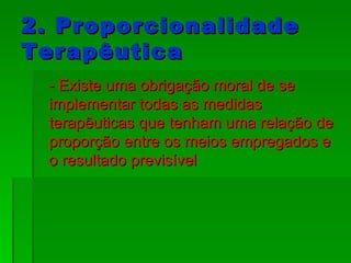 2. Proporcionalidade Terapêutica - Existe uma obrigação moral de se implementar todas as medidas terapêuticas que tenham uma relação de proporção entre os meios empregados e o resultado previsível  