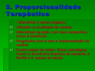 2. Proporcionalidade Terapêutica - Elementos a serem julgados: Utilidade ou inutilidade da medida Alternativas da ação, com seus respectivos riscos e benefícios Prognóstico com e sem a implementação da medida Custos sejam de ordem  física, psicológica, moral ou econômica impostos ao paciente, à família e à  equipe de saúde. 