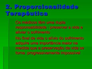 2. Proporcionalidade Terapêutica Os médicos têm uma dupla responsabilidade : preservar a vida e aliviar o sofrimento No final de vida o alívio do sofrimento adquire uma importância maior na medida que a preservação da vida se torna  progressivamente impossível 