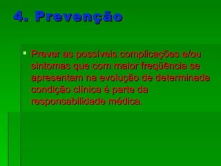 4. Prevenção Prever as possíveis complicações e/ou sintomas que com maior freqüência se apresentam na evolução de determinada condição clínica é parte da responsabilidade médica. 