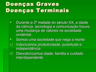 Doenças Graves Doenças Terminais Durante a 2ª metade do século XX, a idade da ciência, tecnologia e comunicação houve uma mudança de valores na sociedade ocidental. Somos uma sociedade que nega a morte: Valorizamos produtividade, juventude e independência Desvalorizamos idade, família e cuidado interdependente 