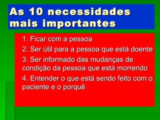 As 10 necessidades mais importantes 1. Ficar com a pessoa 2. Ser útil para a pessoa que está doente 3. Ser informado das mudanças de condição da pessoa que está morrendo 4. Entender o que está sendo feito com o paciente e o porquê 