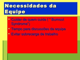 Necessidades da Equipe  Cuidar de quem cuida ( “ Burnout Syndrome”) Tempo para discussões da equipe  Evitar sobrecarga de trabalho 