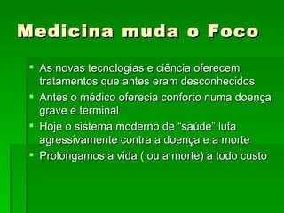Medicina muda o Foco As novas tecnologias e ciência oferecem tratamentos que antes eram desconhecidos Antes o médico oferecia conforto numa doença grave e terminal  Hoje o sistema moderno de “saúde” luta agressivamente contra a doença e a morte Prolongamos a vida ( ou a morte) a todo custo 