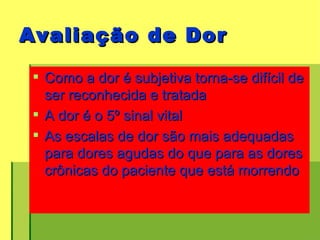Avaliação de Dor Como a dor é subjetiva torna-se difícil de ser reconhecida e tratada  A dor é o 5º sinal vital As escalas de dor são mais adequadas para dores agudas do que para as dores crônicas do paciente que está morrendo 