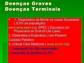 Doenças Graves Doenças Terminais 1. Diagnóstico da Morte na nossa Sociedade ( 0,5% da população) www.ama-assn.org   EPEC ( Education for Physicians on End-of-Life Care) 2. Distanásia e Eutanásia ( Leo Pessini) Cuidado Paliativo 3. Critical Care Medicine (  www.sccm.org ) 4 . Orientação de Não reanimação ( Comissão de Bioética do ICr) 