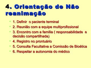 4 . Orientação de Não reanimação 1. Definir  o paciente terminal 2. Reunião com a equipe multiprofissional 3. Encontro com a família ( responsabilidade  e decisão compartilhada) 4. Registro no prontuário 5. Consulta Facultativa a Comissão de Bioética 6. Respeitar a autonomia do médico 