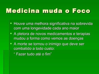 Medicina muda o Foco Houve uma melhora significativa na sobrevida com uma longevidade cada ano maior A pletora de novos medicamentos e terapias mudou a forma como vemos as doenças A morte se tornou o inimigo que deve ser combatido a todo custo: “  Fazer tudo até o fim” 
