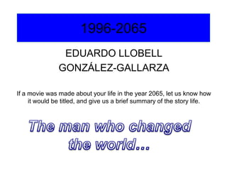 1996-2065
EDUARDO LLOBELL
GONZÁLEZ-GALLARZA
If a movie was made about your life in the year 2065, let us know how
it would be titled, and give us a brief summary of the story life.

 