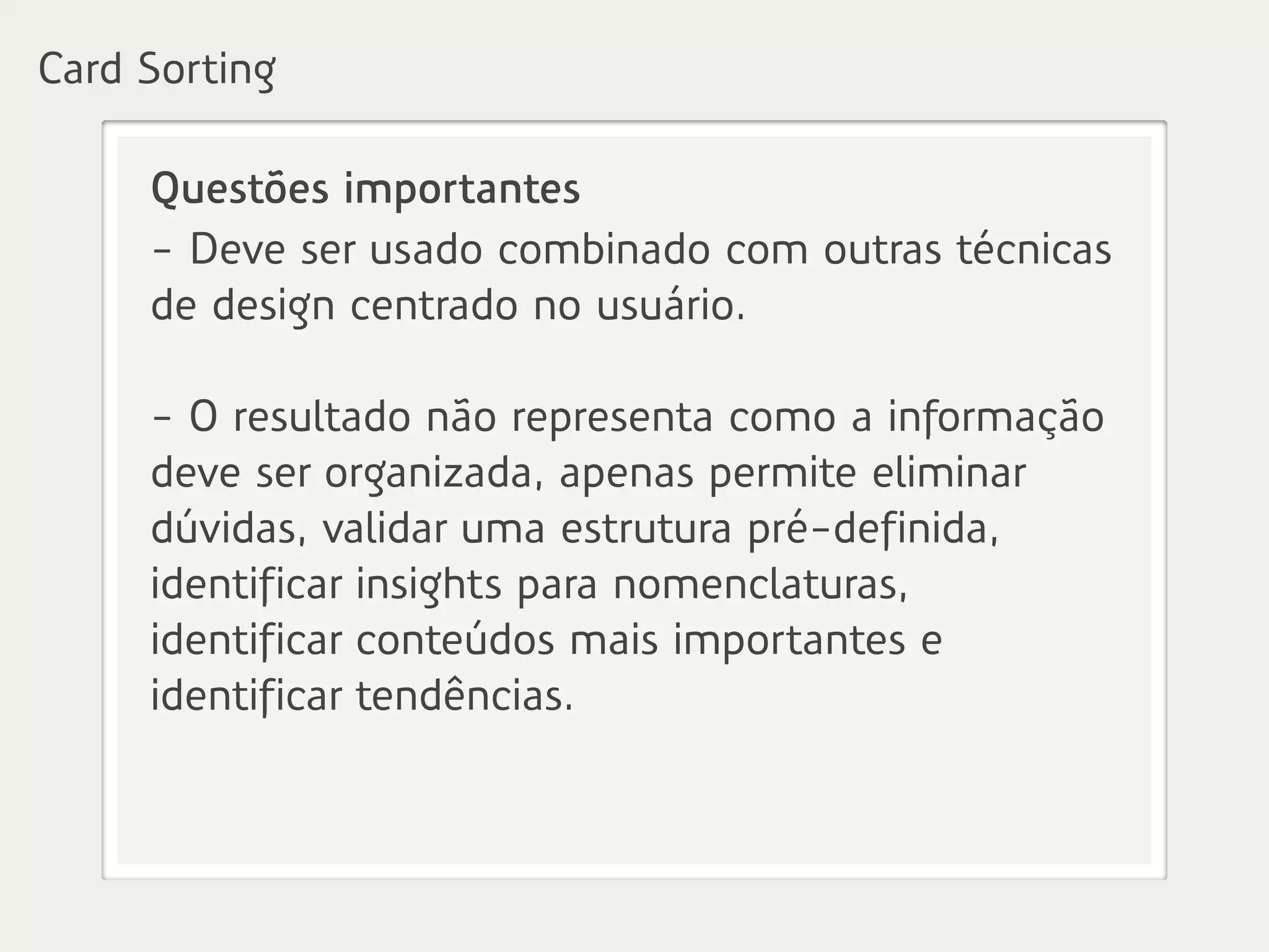 Questões importantes
- Deve ser usado combinado com outras técnicas
de design centrado no usuário.
- O resultado não representa como a informação
deve ser organizada, apenas permite eliminar
dúvidas, validar uma estrutura pré-definida,
identificar insights para nomenclaturas,
identificar conteúdos mais importantes e
identificar tendências.
Card Sorting
 