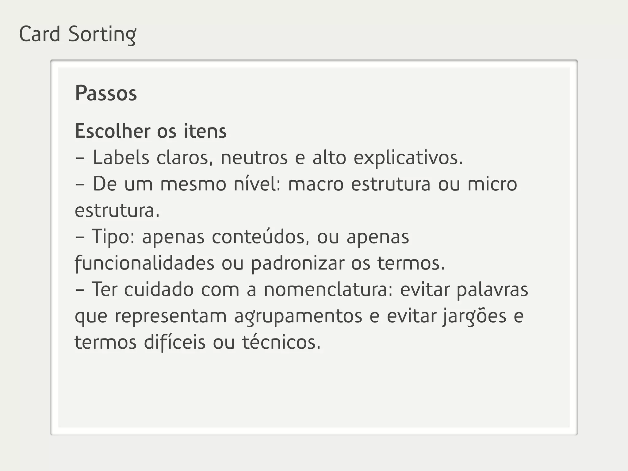 Passos
Escolher os itens
- Labels claros, neutros e alto explicativos.
- De um mesmo nível: macro estrutura ou micro
estrutura.
- Tipo: apenas conteúdos, ou apenas
funcionalidades ou padronizar os termos.
- Ter cuidado com a nomenclatura: evitar palavras
que representam agrupamentos e evitar jargões e
termos difíceis ou técnicos.
Card Sorting
 
