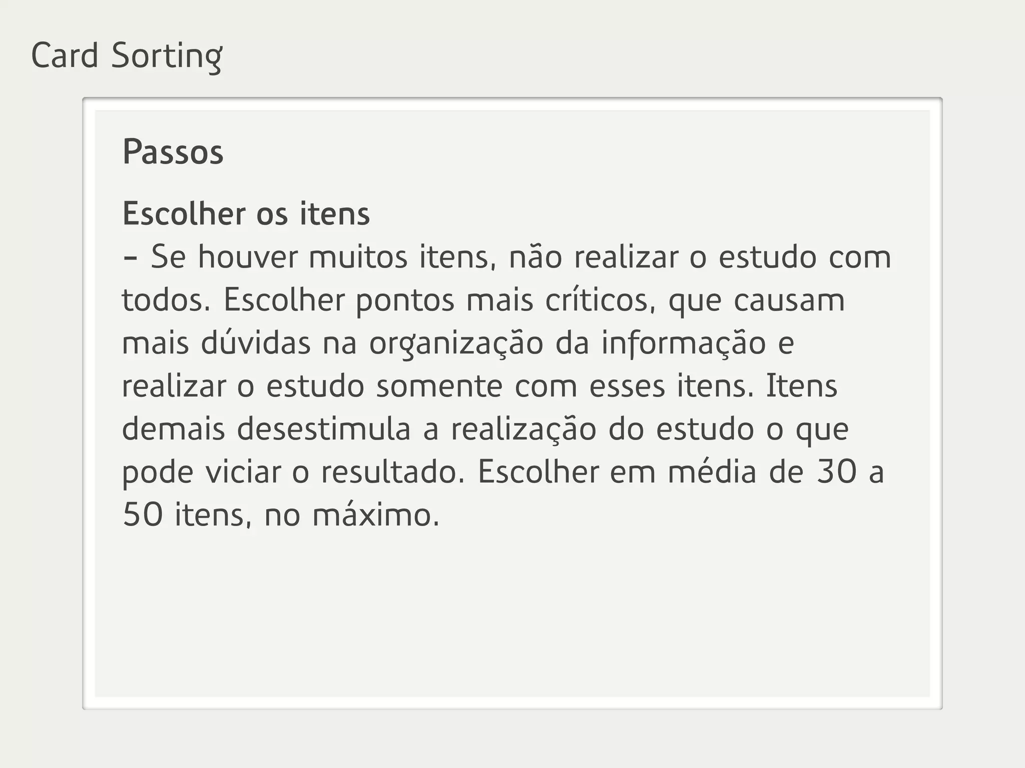 Passos
Escolher os itens
- Se houver muitos itens, não realizar o estudo com
todos. Escolher pontos mais críticos, que causam
mais dúvidas na organização da informação e
realizar o estudo somente com esses itens. Itens
demais desestimula a realização do estudo o que
pode viciar o resultado. Escolher em média de 30 a
50 itens, no máximo.
Card Sorting
 