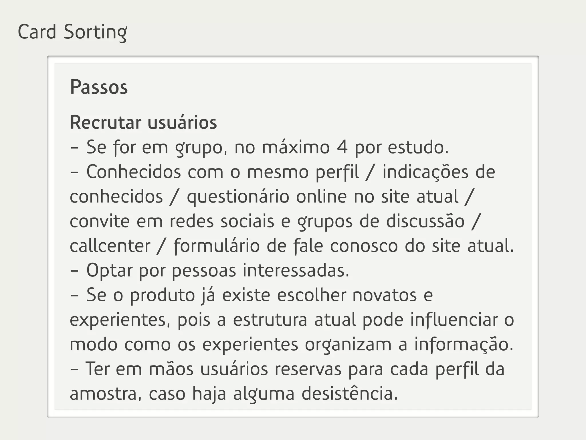 Passos
Recrutar usuários
- Se for em grupo, no máximo 4 por estudo.
- Conhecidos com o mesmo perfil / indicações de
conhecidos / questionário online no site atual /
convite em redes sociais e grupos de discussão /
callcenter / formulário de fale conosco do site atual.
- Optar por pessoas interessadas.
- Se o produto já existe escolher novatos e
experientes, pois a estrutura atual pode influenciar o
modo como os experientes organizam a informação.
- Ter em mãos usuários reservas para cada perfil da
amostra, caso haja alguma desistência.
Card Sorting
 