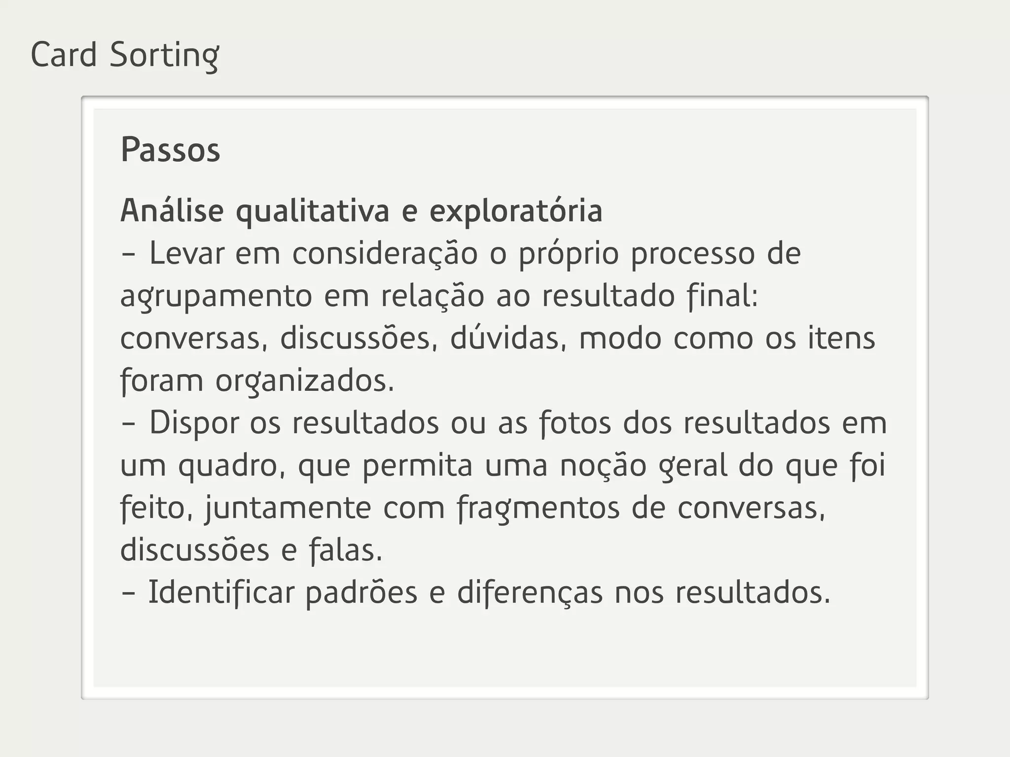 Passos
Análise qualitativa e exploratória
- Levar em consideração o próprio processo de
agrupamento em relação ao resultado final:
conversas, discussões, dúvidas, modo como os itens
foram organizados.
- Dispor os resultados ou as fotos dos resultados em
um quadro, que permita uma noção geral do que foi
feito, juntamente com fragmentos de conversas,
discussões e falas.
- Identificar padrões e diferenças nos resultados.
Card Sorting
 