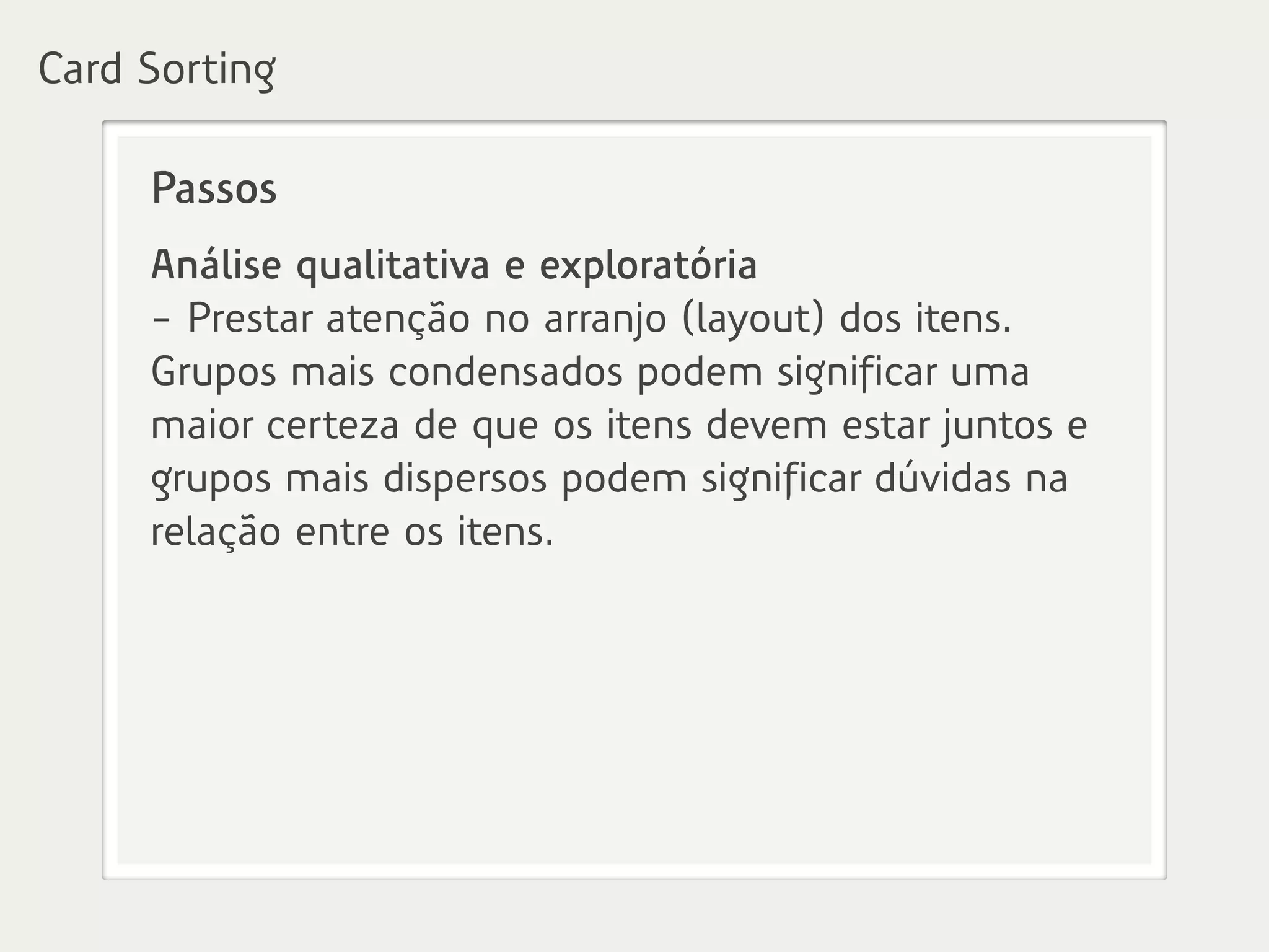 Passos
Análise qualitativa e exploratória
- Prestar atenção no arranjo (layout) dos itens.
Grupos mais condensados podem significar uma
maior certeza de que os itens devem estar juntos e
grupos mais dispersos podem significar dúvidas na
relação entre os itens.
Card Sorting
 