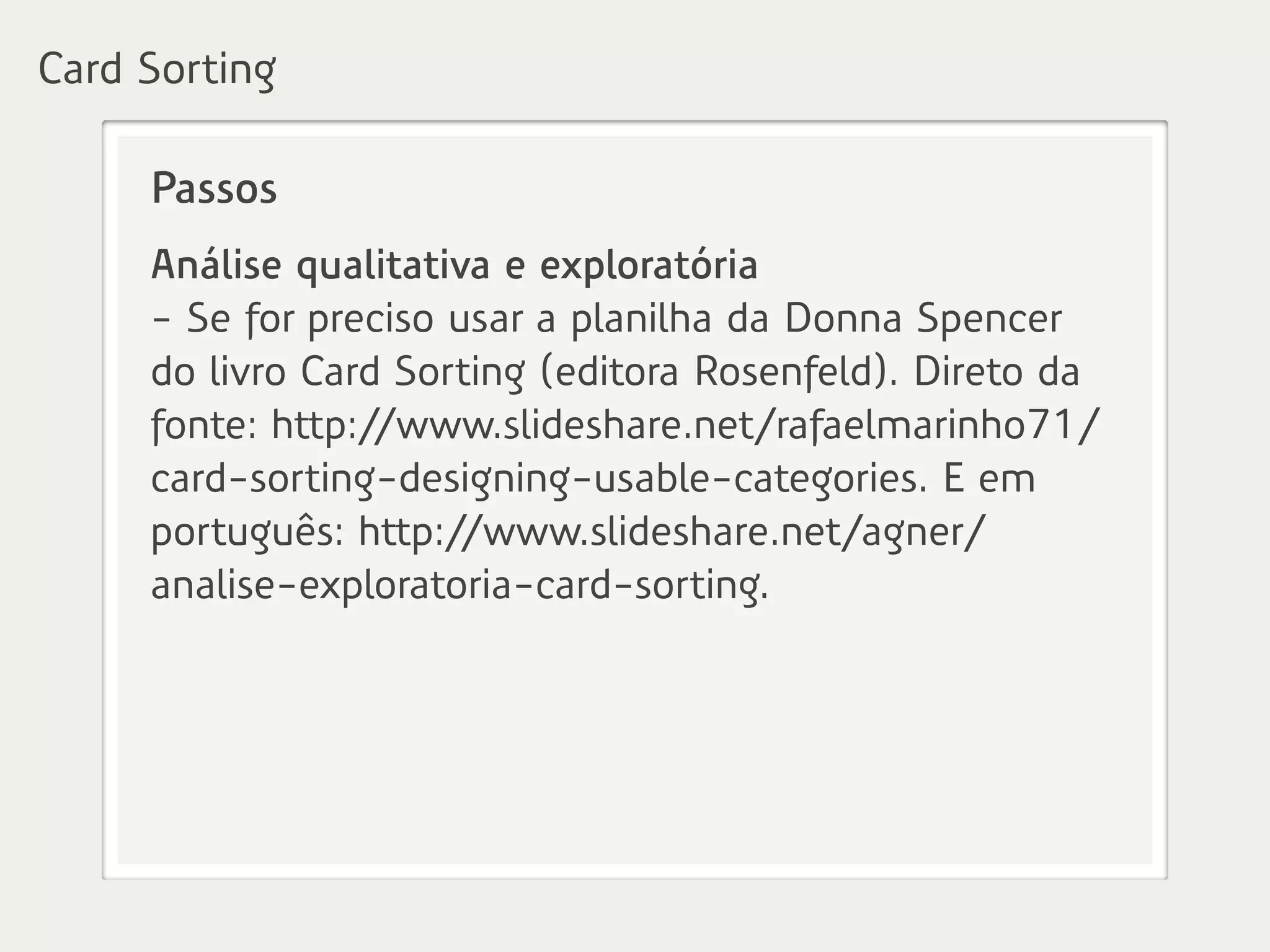Passos
Análise qualitativa e exploratória
- Se for preciso usar a planilha da Donna Spencer
do livro Card Sorting (editora Rosenfeld). Direto da
fonte: http://www.slideshare.net/rafaelmarinho71/
card-sorting-designing-usable-categories. E em
português: http://www.slideshare.net/agner/
analise-exploratoria-card-sorting.
Card Sorting
 