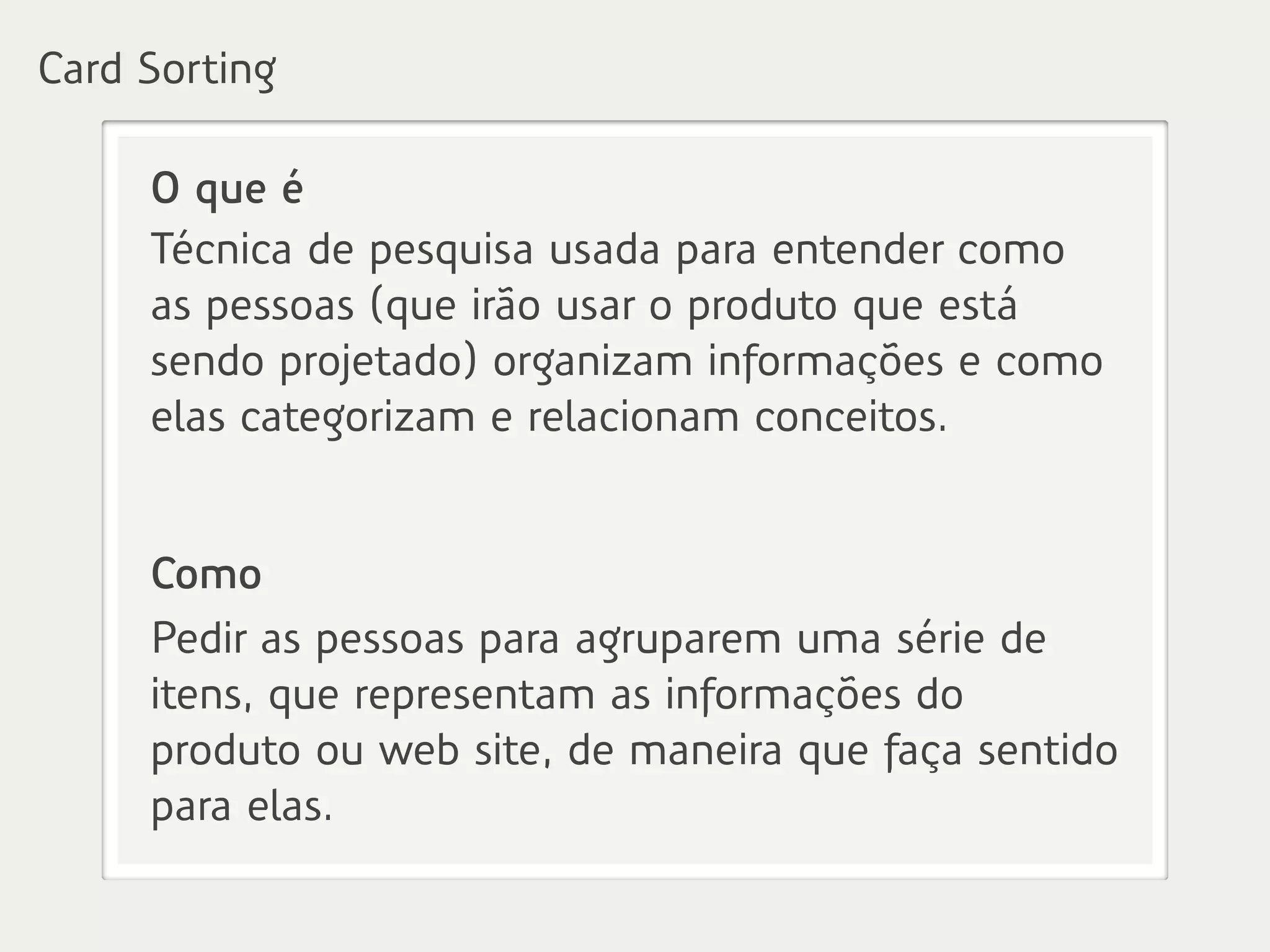 O que é
Técnica de pesquisa usada para entender como
as pessoas (que irão usar o produto que está
sendo projetado) organizam informações e como
elas categorizam e relacionam conceitos.
Como
Pedir as pessoas para agruparem uma série de
itens, que representam as informações do
produto ou web site, de maneira que faça sentido
para elas.
Card Sorting
 
