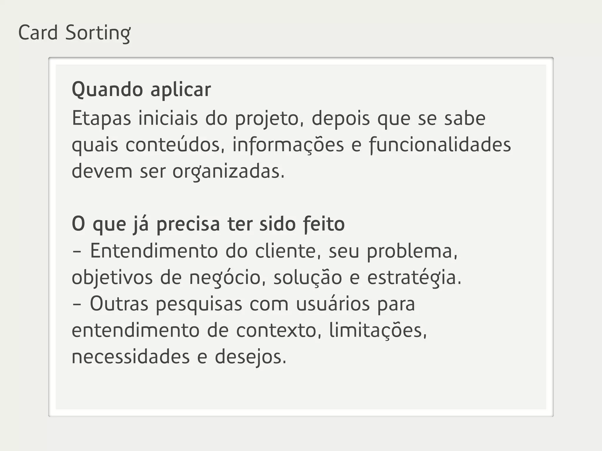 Quando aplicar
Etapas iniciais do projeto, depois que se sabe
quais conteúdos, informações e funcionalidades
devem ser organizadas.
O que já precisa ter sido feito
- Entendimento do cliente, seu problema,
objetivos de negócio, solução e estratégia.
- Outras pesquisas com usuários para
entendimento de contexto, limitações,
necessidades e desejos.
Card Sorting
 