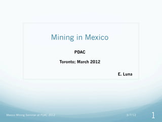 Mining in Mexico
                                           PDAC

                                     Toronto; March 2012


                                                           E. Luna




Mexico Mining Seminar at PDAC 2012                             3/7/12
                                                                        1
 