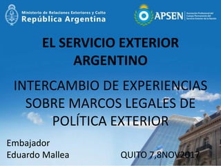 EL SERVICIO EXTERIOR
ARGENTINO
INTERCAMBIO DE EXPERIENCIAS
SOBRE MARCOS LEGALES DE
POLÍTICA EXTERIOR
Embajador
Eduardo Mallea QUITO 7,8NOV2017
 