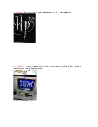 Criptónimo: Son las palabras abreviadas, estas son “HP” = Harry Potter
Acrónimo: Es una palabra que está formada por distintas, aquí “IBM” Que significa
International Bussineess Machines”
 