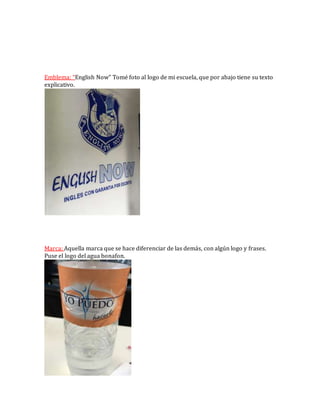 Emblema: “English Now” Tomé foto al logo de mi escuela, que por abajo tiene su texto
explicativo.
Marca: Aquella marca que se hace diferenciar de las demás, con algún logo y frases.
Puse el logo del agua bonafon.
 