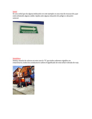 Señal
Es una señal que da alguna indicación en este ejemplo es una ruta de evacuación, que
está señalando alguna salida rápida ante alguna situación de peligro o desastre
natural.
Señalética
Señal y mezcla de colores en este caso la “E” que todos sabemos significa no
estacionarse, todos los conductores saben el significado de esta señal rodeada de rojo.
 