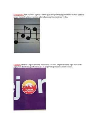 Fonograma: Son aquellos signos o letras que interpretan algún sonido, en este ejemplo
notas musicales, tienen sonido y lo sabemos al momento de verlas.
Logotipo: Identificaalguna entidad, institución. Todas las empresas tienen logo, marcas etc.
Aquí puse el de todos por Morelia, que es un partido políticolocal en la Ciudad.
 