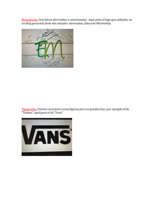 Monograma: Son letras abreviadas y entrelazadas. Aquí puse el logo que utilizaba en
un blog personal, tiene mis iniciales abreviadas, Eduardo Marmolejo.
Tipograma: Ciertos caracteres crean figuras pero se pueden leer, por ejemplo el de
“Telmex” aquí puse el de “Vans”
 