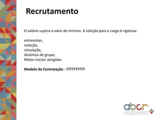 Recrutamento
O salário supera o valor do mínimo. A seleção para o cargo é rigorosa:
entrevistas,
redação,
simulação,
dinâmica de grupo,
Metas iniciais atingidas
Modelo de Contratação - ??????????
 