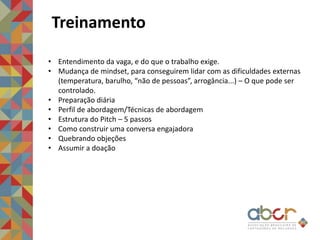 Treinamento
• Entendimento da vaga, e do que o trabalho exige.
• Mudança de mindset, para conseguirem lidar com as dificuldades externas
(temperatura, barulho, “não de pessoas”, arrogância...) – O que pode ser
controlado.
• Preparação diária
• Perfil de abordagem/Técnicas de abordagem
• Estrutura do Pitch – 5 passos
• Como construir uma conversa engajadora
• Quebrando objeções
• Assumir a doação
 
