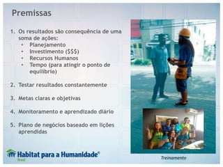 1. Os resultados são consequência de uma
soma de ações:
• Planejamento
• Investimento ($$$)
• Recursos Humanos
• Tempo (para atingir o ponto de
equilíbrio)
2. Testar resultados constantemente
3. Metas claras e objetivas
4. Monitoramento e aprendizado diário
5. Plano de negócios baseado em lições
aprendidas
Premissas
Treinamento
 
